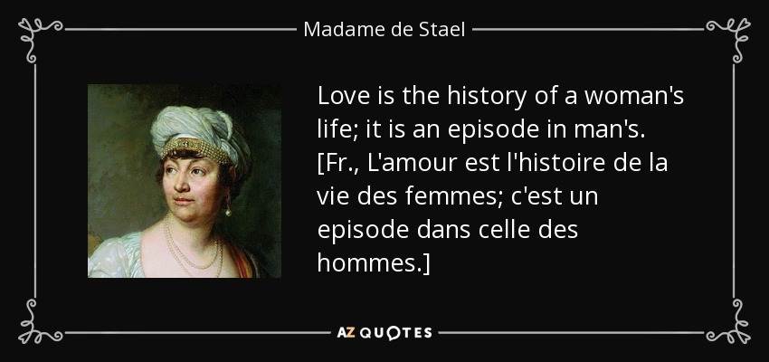 Love is the history of a woman's life; it is an episode in man's. [Fr., L'amour est l'histoire de la vie des femmes; c'est un episode dans celle des hommes.] - Madame de Stael
