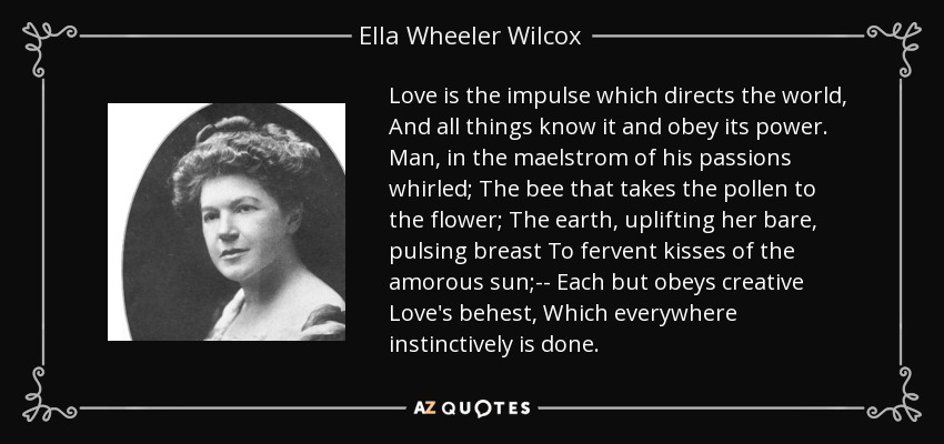 Love is the impulse which directs the world, And all things know it and obey its power. Man, in the maelstrom of his passions whirled; The bee that takes the pollen to the flower; The earth, uplifting her bare, pulsing breast To fervent kisses of the amorous sun;-- Each but obeys creative Love's behest, Which everywhere instinctively is done. - Ella Wheeler Wilcox