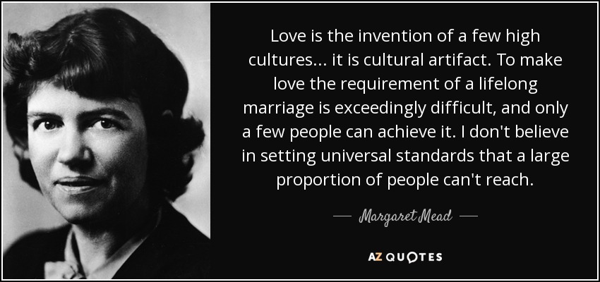 Love is the invention of a few high cultures ... it is cultural artifact. To make love the requirement of a lifelong marriage is exceedingly difficult, and only a few people can achieve it. I don't believe in setting universal standards that a large proportion of people can't reach. - Margaret Mead