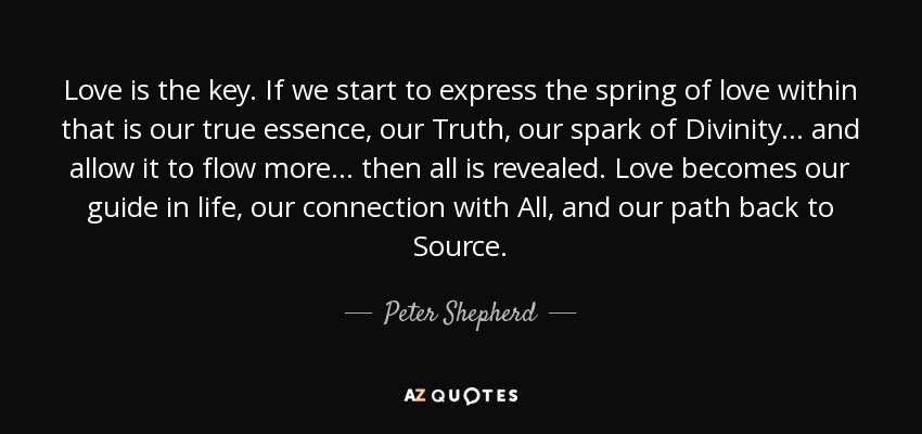 Love is the key. If we start to express the spring of love within that is our true essence, our Truth, our spark of Divinity... and allow it to flow more... then all is revealed. Love becomes our guide in life, our connection with All, and our path back to Source. - Peter Shepherd