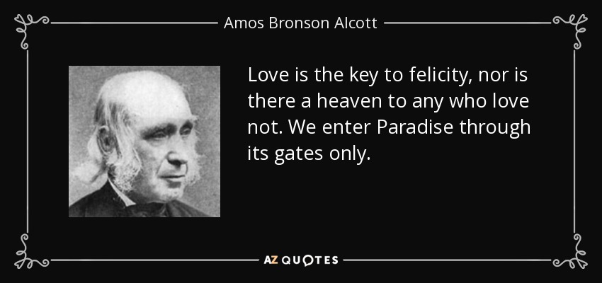 Love is the key to felicity, nor is there a heaven to any who love not. We enter Paradise through its gates only. - Amos Bronson Alcott