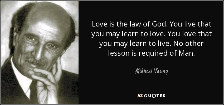 Love is the law of God. You live that you may learn to love. You love that you may learn to live. No other lesson is required of Man. - Mikhail Naimy
