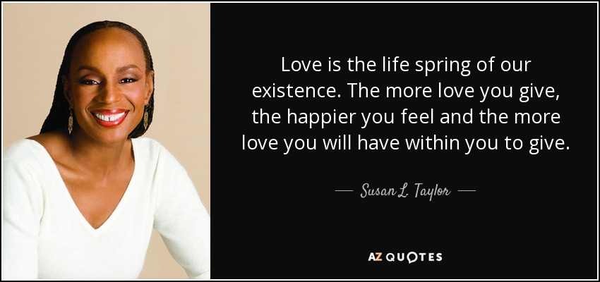 Love is the life spring of our existence. The more love you give, the happier you feel and the more love you will have within you to give. - Susan L. Taylor