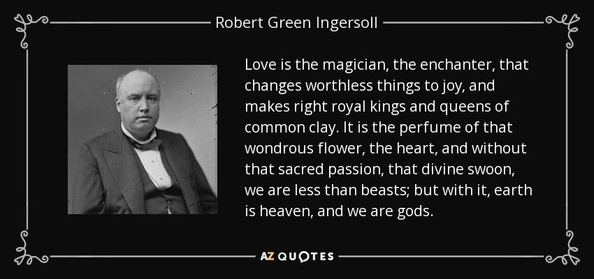 Love is the magician, the enchanter, that changes worthless things to joy, and makes right royal kings and queens of common clay. It is the perfume of that wondrous flower, the heart, and without that sacred passion, that divine swoon, we are less than beasts; but with it, earth is heaven, and we are gods. - Robert Green Ingersoll