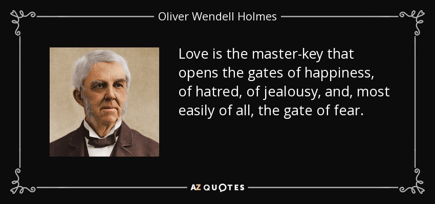 Love is the master-key that opens the gates of happiness, of hatred, of jealousy, and, most easily of all, the gate of fear. - Oliver Wendell Holmes Sr. 