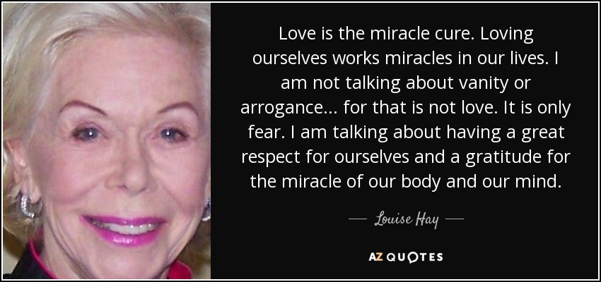 Love is the miracle cure. Loving ourselves works miracles in our lives. I am not talking about vanity or arrogance . . . for that is not love. It is only fear. I am talking about having a great respect for ourselves and a gratitude for the miracle of our body and our mind. - Louise Hay