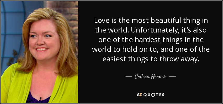 Love is the most beautiful thing in the world. Unfortunately, it's also one of the hardest things in the world to hold on to, and one of the easiest things to throw away. - Colleen Hoover