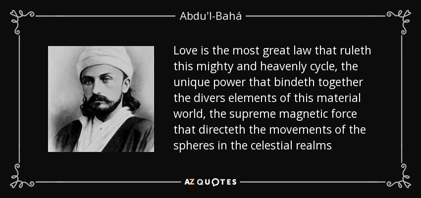 Love is the most great law that ruleth this mighty and heavenly cycle, the unique power that bindeth together the divers elements of this material world, the supreme magnetic force that directeth the movements of the spheres in the celestial realms - Abdu'l-Bahá