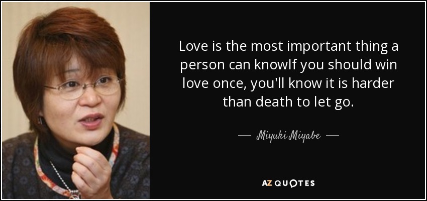 Love is the most important thing a person can knowIf you should win love once, you'll know it is harder than death to let go. - Miyuki Miyabe