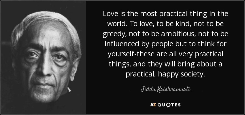 Love is the most practical thing in the world. To love, to be kind, not to be greedy, not to be ambitious, not to be influenced by people but to think for yourself-these are all very practical things, and they will bring about a practical, happy society. - Jiddu Krishnamurti