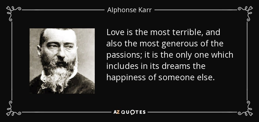 Love is the most terrible, and also the most generous of the passions; it is the only one which includes in its dreams the happiness of someone else. - Alphonse Karr