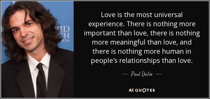 Love is the most universal experience. There is nothing more important than love, there is nothing more meaningful than love, and there is nothing more human in people's relationships than love. - Paul Dalio