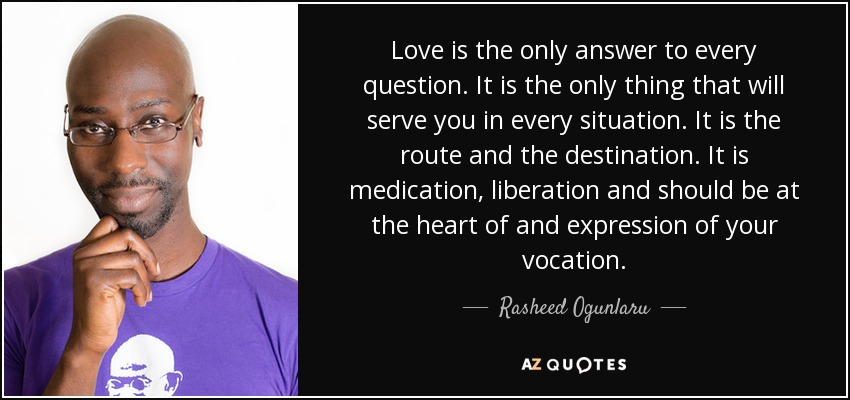 Love is the only answer to every question. It is the only thing that will serve you in every situation. It is the route and the destination. It is medication, liberation and should be at the heart of and expression of your vocation. - Rasheed Ogunlaru