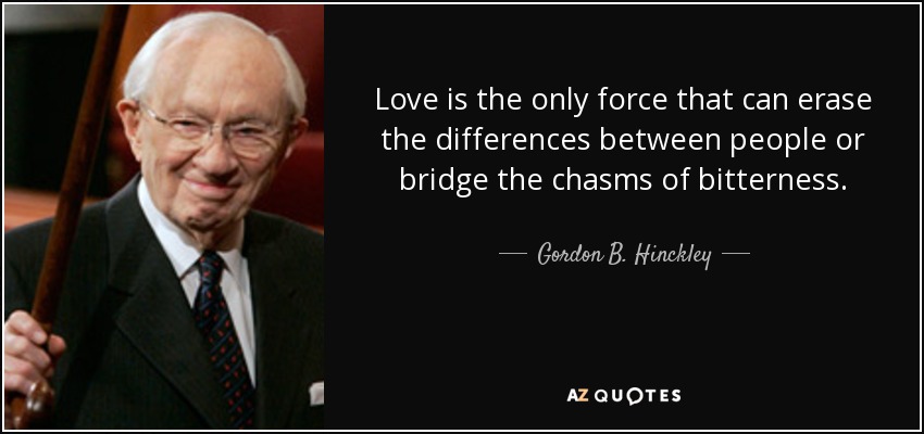 Love is the only force that can erase the differences between people or bridge the chasms of bitterness. - Gordon B. Hinckley