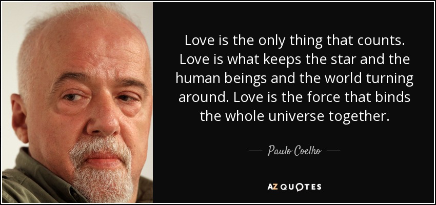 Love is the only thing that counts. Love is what keeps the star and the human beings and the world turning around. Love is the force that binds the whole universe together. - Paulo Coelho