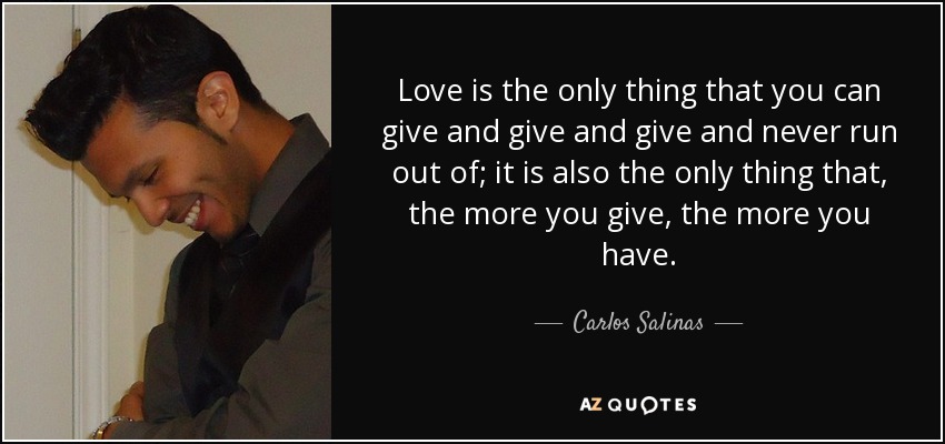 Love is the only thing that you can give and give and give and never run out of; it is also the only thing that, the more you give, the more you have. - Carlos Salinas