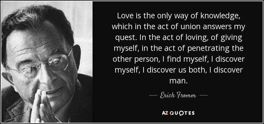 Love is the only way of knowledge, which in the act of union answers my quest. In the act of loving, of giving myself, in the act of penetrating the other person, I find myself, I discover myself, I discover us both, I discover man. - Erich Fromm