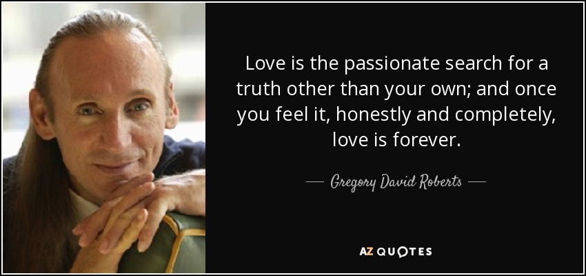 Love is the passionate search for a truth other than your own; and once you feel it, honestly and completely, love is forever. - Gregory David Roberts