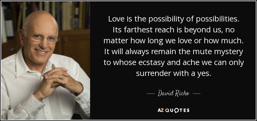 Love is the possibility of possibilities. Its farthest reach is beyond us, no matter how long we love or how much. It will always remain the mute mystery to whose ecstasy and ache we can only surrender with a yes. - David Richo