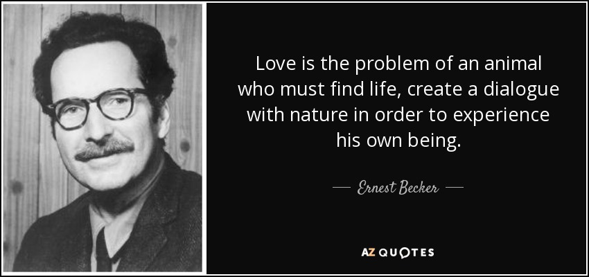 Love is the problem of an animal who must find life, create a dialogue with nature in order to experience his own being. - Ernest Becker