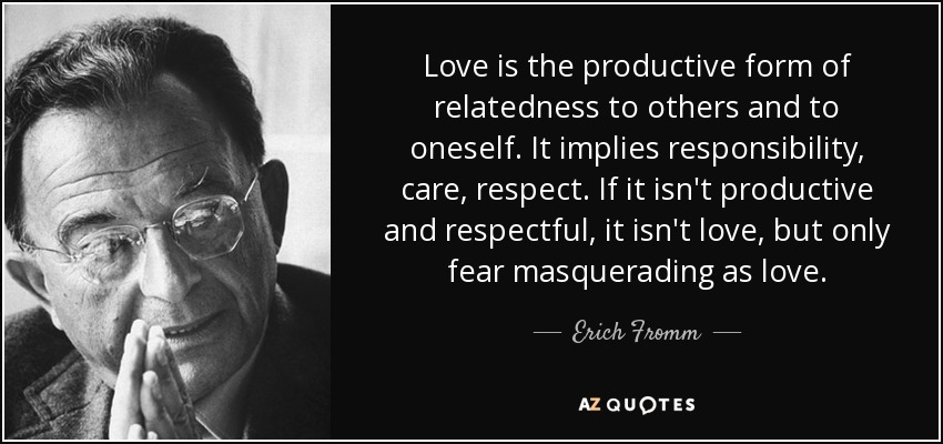 Love is the productive form of relatedness to others and to oneself. It implies responsibility, care, respect. If it isn't productive and respectful, it isn't love, but only fear masquerading as love. - Erich Fromm