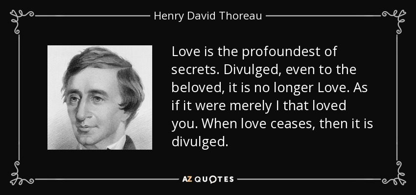Love is the profoundest of secrets. Divulged, even to the beloved, it is no longer Love. As if it were merely I that loved you. When love ceases, then it is divulged. - Henry David Thoreau