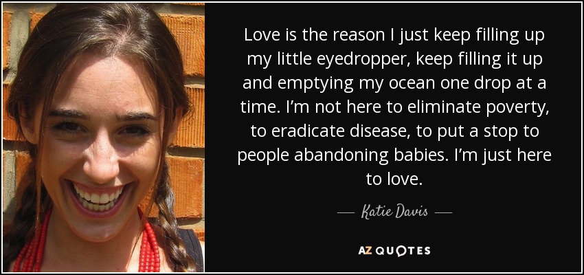 Love is the reason I just keep filling up my little eyedropper, keep filling it up and emptying my ocean one drop at a time. I’m not here to eliminate poverty, to eradicate disease, to put a stop to people abandoning babies. I’m just here to love. - Katie Davis
