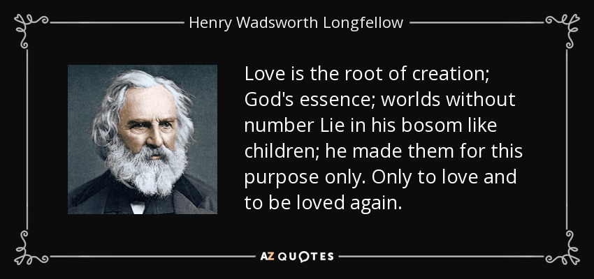Love is the root of creation; God's essence; worlds without number Lie in his bosom like children; he made them for this purpose only. Only to love and to be loved again. - Henry Wadsworth Longfellow