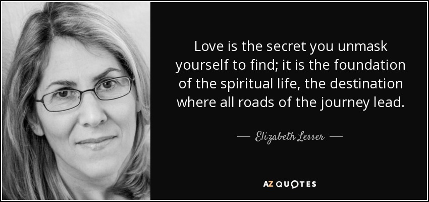 Love is the secret you unmask yourself to find; it is the foundation of the spiritual life, the destination where all roads of the journey lead. - Elizabeth Lesser
