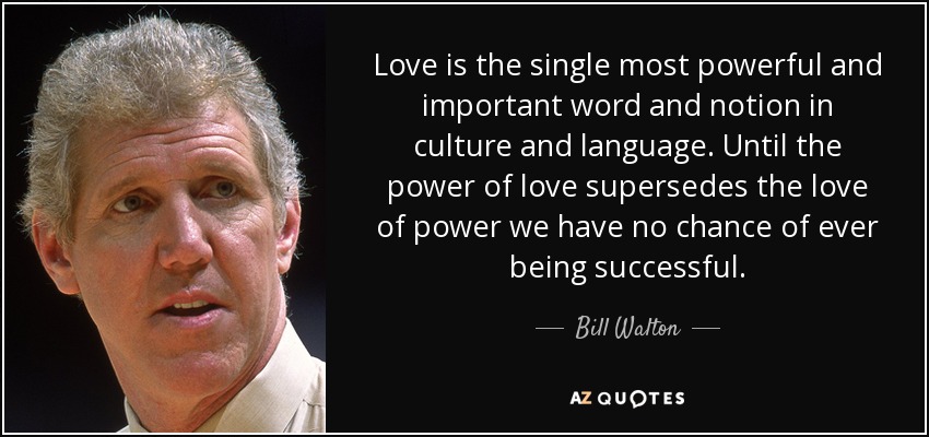 Love is the single most powerful and important word and notion in culture and language. Until the power of love supersedes the love of power we have no chance of ever being successful. - Bill Walton