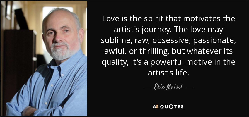 Love is the spirit that motivates the artist's journey. The love may sublime, raw, obsessive, passionate, awful. or thrilling, but whatever its quality, it's a powerful motive in the artist's life. - Eric Maisel