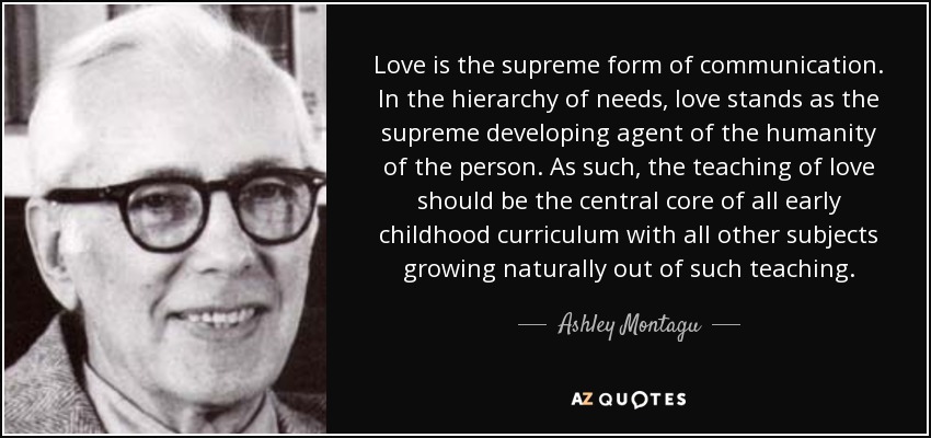 Love is the supreme form of communication. In the hierarchy of needs, love stands as the supreme developing agent of the humanity of the person. As such, the teaching of love should be the central core of all early childhood curriculum with all other subjects growing naturally out of such teaching. - Ashley Montagu