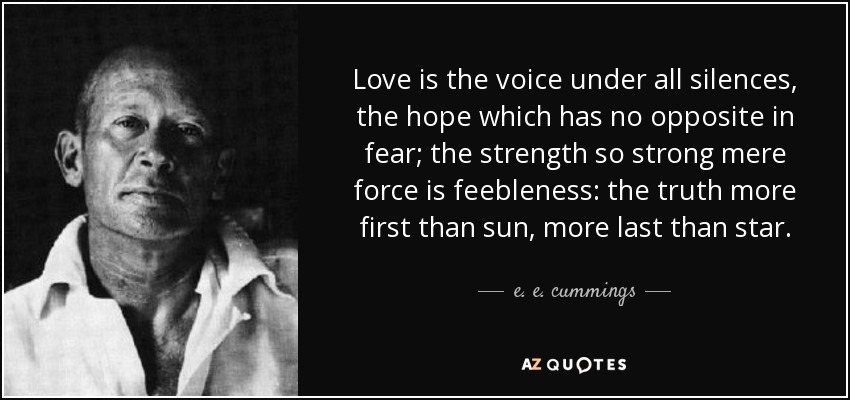 Love is the voice under all silences, the hope which has no opposite in fear; the strength so strong mere force is feebleness: the truth more first than sun, more last than star. - e. e. cummings