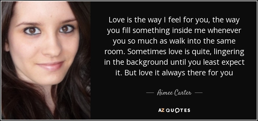 Love is the way I feel for you, the way you fill something inside me whenever you so much as walk into the same room. Sometimes love is quite, lingering in the background until you least expect it. But love it always there for you - Aimee Carter