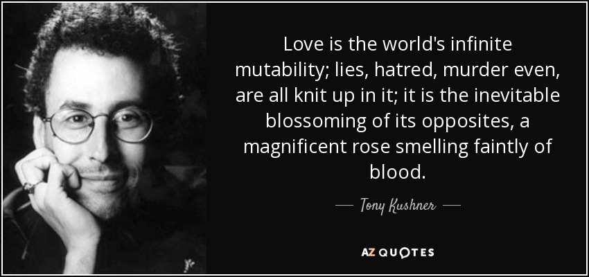 Love is the world's infinite mutability; lies, hatred, murder even, are all knit up in it; it is the inevitable blossoming of its opposites, a magnificent rose smelling faintly of blood. - Tony Kushner