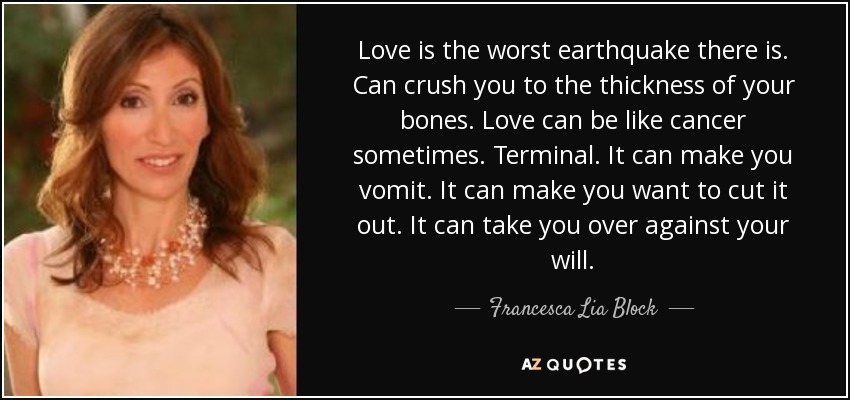 Love is the worst earthquake there is. Can crush you to the thickness of your bones. Love can be like cancer sometimes. Terminal. It can make you vomit. It can make you want to cut it out. It can take you over against your will. - Francesca Lia Block