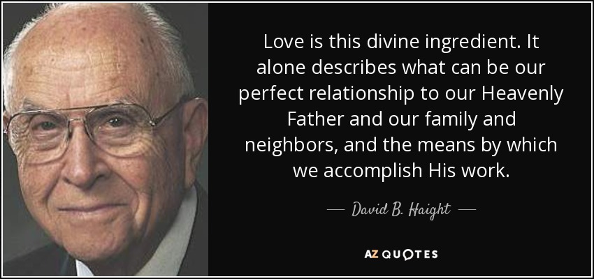 Love is this divine ingredient. It alone describes what can be our perfect relationship to our Heavenly Father and our family and neighbors, and the means by which we accomplish His work. - David B. Haight