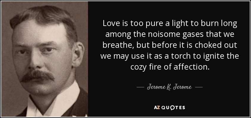 Love is too pure a light to burn long among the noisome gases that we breathe, but before it is choked out we may use it as a torch to ignite the cozy fire of affection. - Jerome K. Jerome