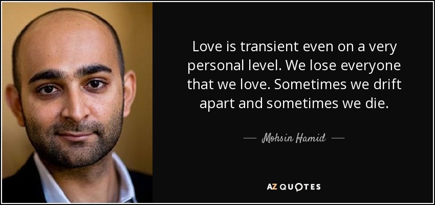 Love is transient even on a very personal level. We lose everyone that we love. Sometimes we drift apart and sometimes we die. - Mohsin Hamid
