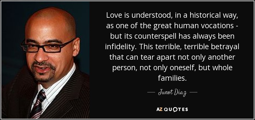 Love is understood, in a historical way, as one of the great human vocations - but its counterspell has always been infidelity. This terrible, terrible betrayal that can tear apart not only another person, not only oneself, but whole families. - Junot Diaz