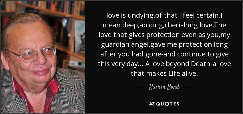 love is undying,of that I feel certain.I mean deep,abiding,cherishing love.The love that gives protection even as you,my guardian angel,gave me protection long after you had gone-and continue to give this very day... A love beyond Death-a love that makes Life alive! - Ruskin Bond
