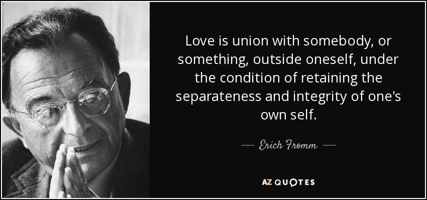 Love is union with somebody, or something, outside oneself, under the condition of retaining the separateness and integrity of one's own self. - Erich Fromm