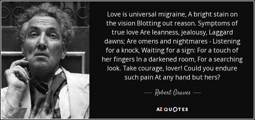 Love is universal migraine, A bright stain on the vision Blotting out reason. Symptoms of true love Are leanness, jealousy, Laggard dawns; Are omens and nightmares - Listening for a knock, Waiting for a sign: For a touch of her fingers In a darkened room, For a searching look. Take courage, lover! Could you endure such pain At any hand but hers? - Robert Graves