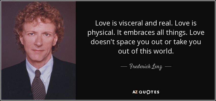 Love is visceral and real. Love is physical. It embraces all things. Love doesn't space you out or take you out of this world. - Frederick Lenz