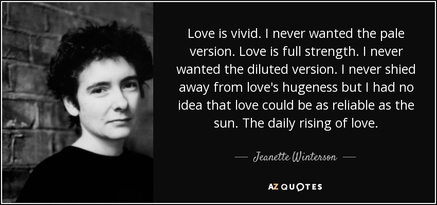 Love is vivid. I never wanted the pale version. Love is full strength. I never wanted the diluted version. I never shied away from love's hugeness but I had no idea that love could be as reliable as the sun. The daily rising of love. - Jeanette Winterson