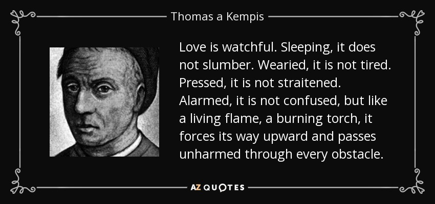 Love is watchful. Sleeping, it does not slumber. Wearied, it is not tired. Pressed, it is not straitened. Alarmed, it is not confused, but like a living flame, a burning torch, it forces its way upward and passes unharmed through every obstacle. - Thomas a Kempis