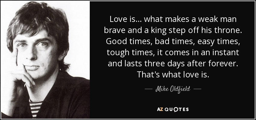 Love is... what makes a weak man brave and a king step off his throne. Good times, bad times, easy times, tough times, it comes in an instant and lasts three days after forever. That's what love is. - Mike Oldfield