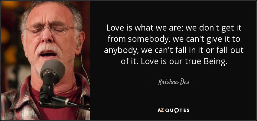 Love is what we are; we don't get it from somebody, we can't give it to anybody, we can't fall in it or fall out of it. Love is our true Being. - Krishna Das