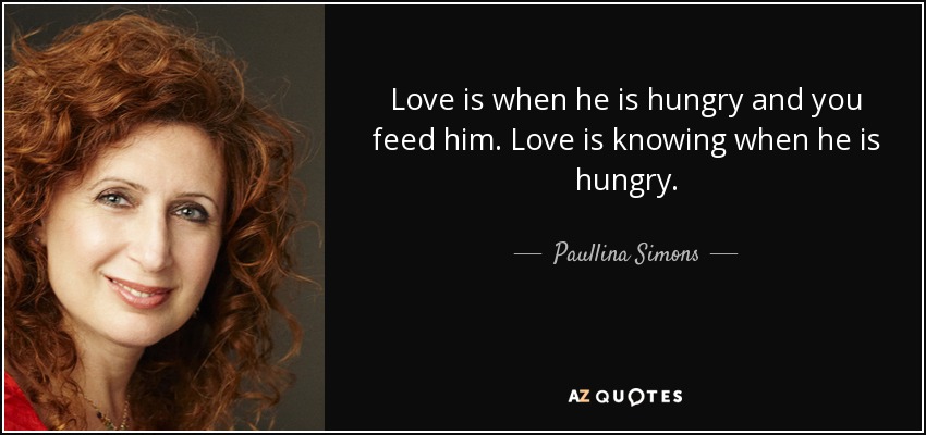 Love is when he is hungry and you feed him. Love is knowing when he is hungry. - Paullina Simons