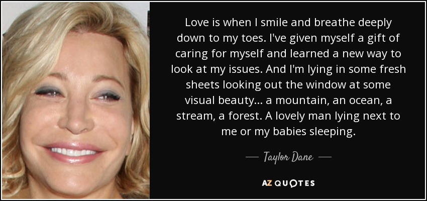 Love is when I smile and breathe deeply down to my toes. I've given myself a gift of caring for myself and learned a new way to look at my issues. And I'm lying in some fresh sheets looking out the window at some visual beauty... a mountain, an ocean, a stream, a forest. A lovely man lying next to me or my babies sleeping. - Taylor Dane